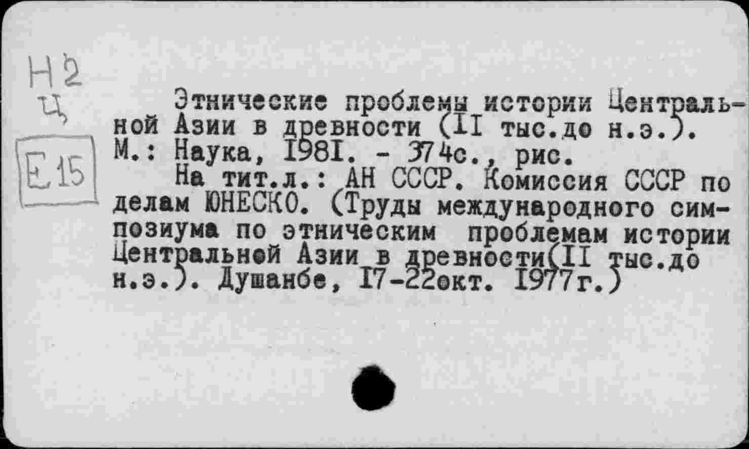 ﻿HU ц
Этнические проблемы истории Централь ной Азии в древности (И тыс.до Н.Э.). М. : Наука, І98І. - 374с., рис.
На тит.л.: АН СССР. Комиссия СССР по делам ЮНЕСКО. (Труды международного симпозиума по этническим проблемам истории Центральной Азии в древности!!! тыс.до н.э.5. Душанбе, 17-22окт. 1977г.)